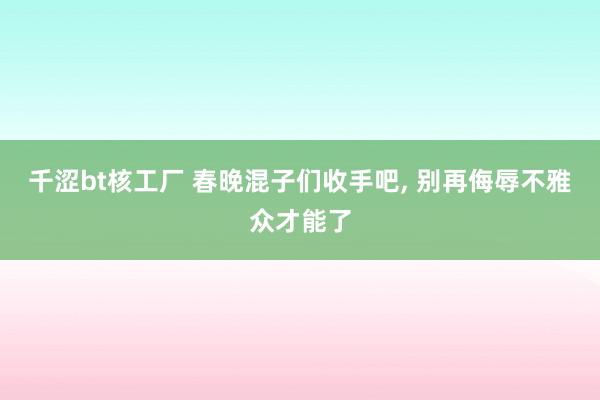 千涩bt核工厂 春晚混子们收手吧， 别再侮辱不雅众才能了