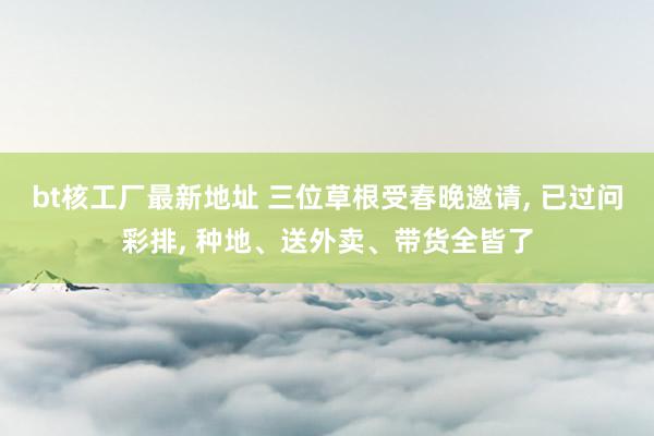 bt核工厂最新地址 三位草根受春晚邀请， 已过问彩排， 种地、送外卖、带货全皆了