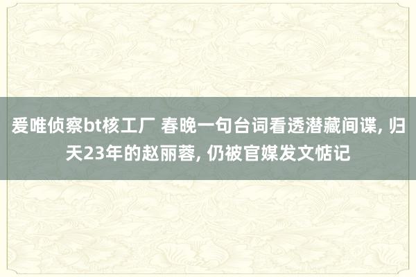 爰唯侦察bt核工厂 春晚一句台词看透潜藏间谍， 归天23年的赵丽蓉， 仍被官媒发文惦记