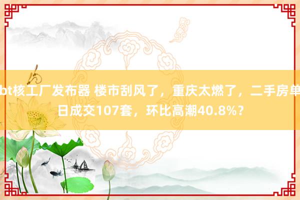 bt核工厂发布器 楼市刮风了，重庆太燃了，二手房单日成交107套，环比高潮40.8%？