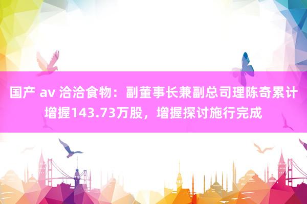 国产 av 洽洽食物：副董事长兼副总司理陈奇累计增握143.73万股，增握探讨施行完成