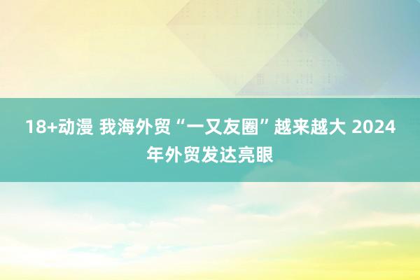 18+动漫 我海外贸“一又友圈”越来越大 2024年外贸发达亮眼