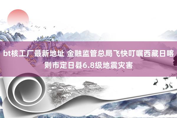 bt核工厂最新地址 金融监管总局飞快叮嘱西藏日喀则市定日县6.8级地震灾害