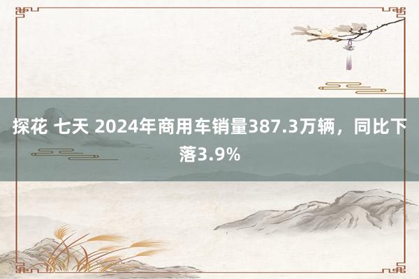 探花 七天 2024年商用车销量387.3万辆，同比下落3.9%