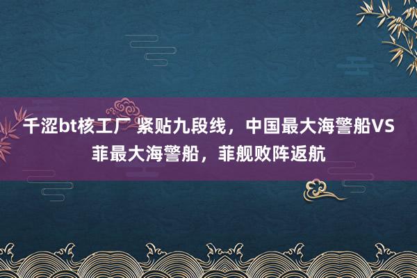 千涩bt核工厂 紧贴九段线，中国最大海警船VS菲最大海警船，菲舰败阵返航