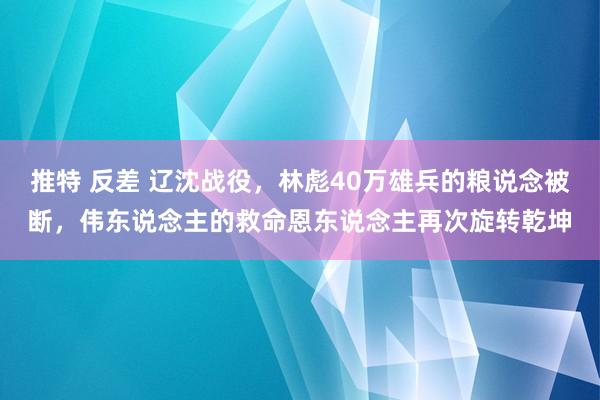 推特 反差 辽沈战役，林彪40万雄兵的粮说念被断，伟东说念主的救命恩东说念主再次旋转乾坤