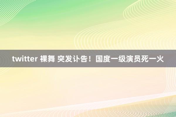 twitter 裸舞 突发讣告！国度一级演员死一火