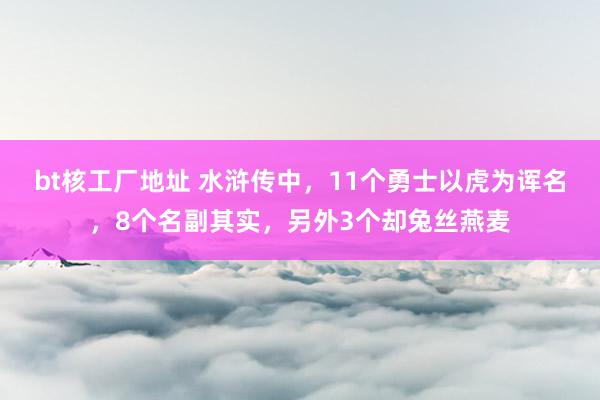 bt核工厂地址 水浒传中，11个勇士以虎为诨名，8个名副其实，另外3个却兔丝燕麦