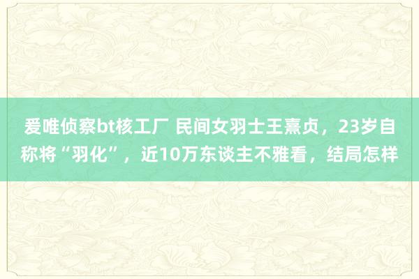 爰唯侦察bt核工厂 民间女羽士王熹贞，23岁自称将“羽化”，近10万东谈主不雅看，结局怎样