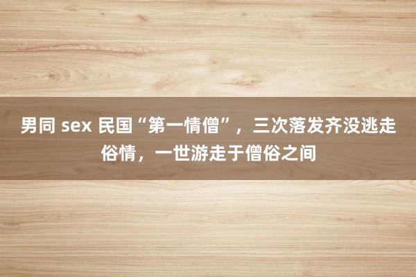 男同 sex 民国“第一情僧”，三次落发齐没逃走俗情，一世游走于僧俗之间