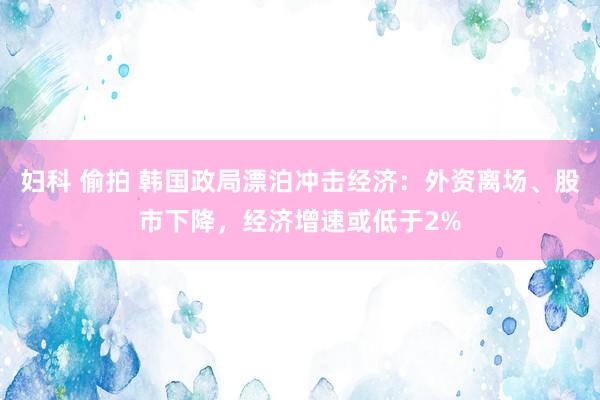 妇科 偷拍 韩国政局漂泊冲击经济：外资离场、股市下降，经济增速或低于2%