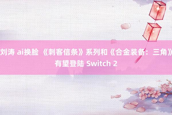 刘涛 ai换脸 《刺客信条》系列和《合金装备：三角》有望登陆 Switch 2