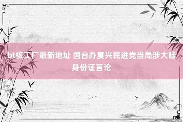 bt核工厂最新地址 国台办复兴民进党当局涉大陆身份证言论