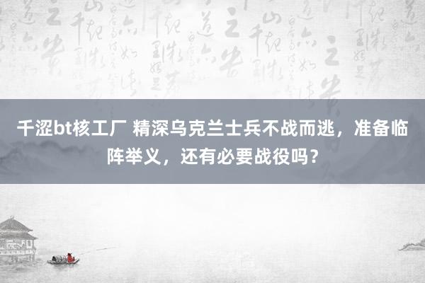 千涩bt核工厂 精深乌克兰士兵不战而逃，准备临阵举义，还有必要战役吗？