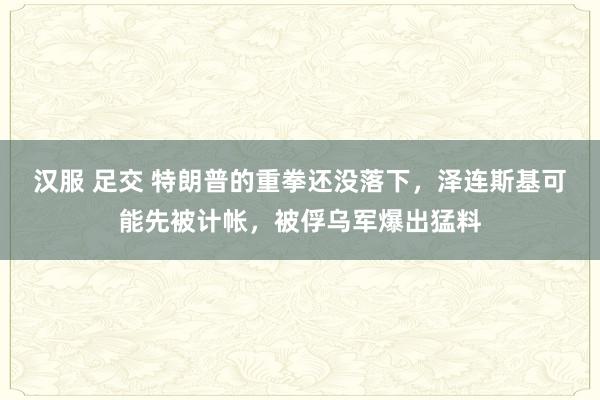 汉服 足交 特朗普的重拳还没落下，泽连斯基可能先被计帐，被俘乌军爆出猛料