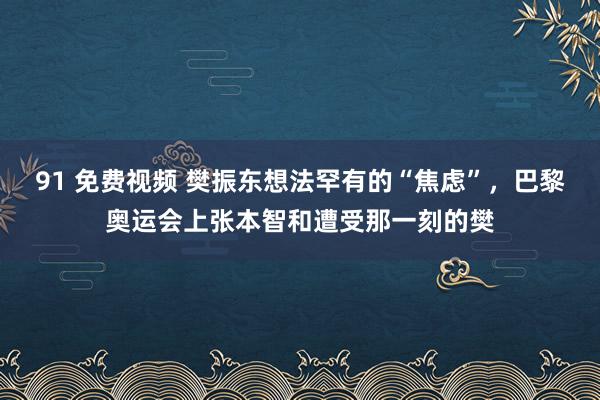 91 免费视频 樊振东想法罕有的“焦虑”，巴黎奥运会上张本智和遭受那一刻的樊