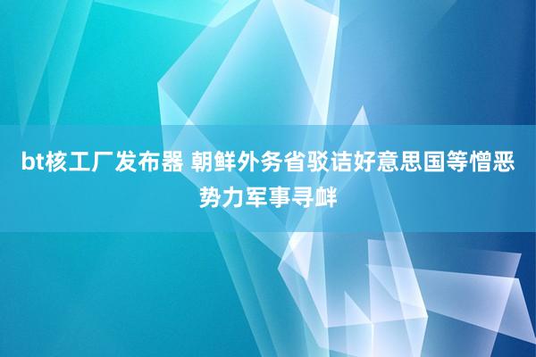 bt核工厂发布器 朝鲜外务省驳诘好意思国等憎恶势力军事寻衅